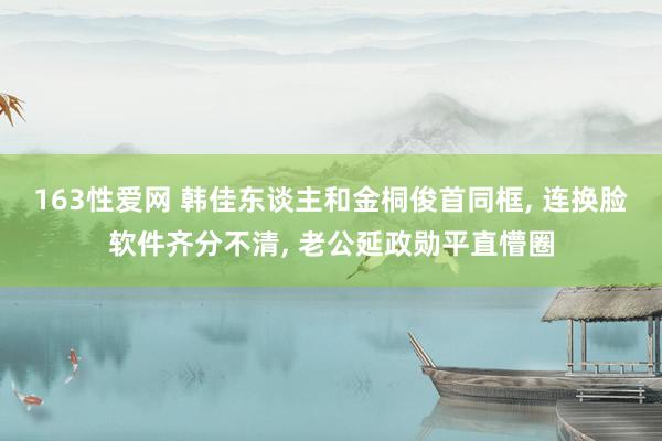 163性爱网 韩佳东谈主和金桐俊首同框， 连换脸软件齐分不清， 老公延政勋平直懵圈