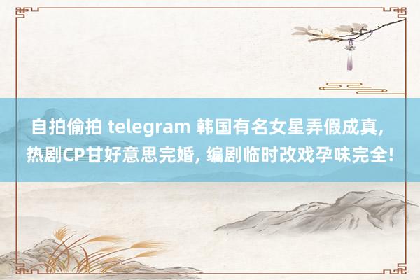 自拍偷拍 telegram 韩国有名女星弄假成真， 热剧CP甘好意思完婚， 编剧临时改戏孕味完全!