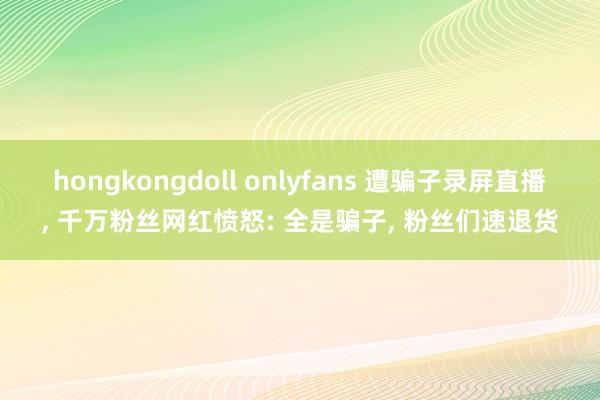 hongkongdoll onlyfans 遭骗子录屏直播， 千万粉丝网红愤怒: 全是骗子， 粉丝们速退货