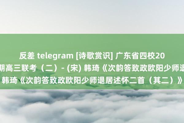 反差 telegram [诗歌赏识] 广东省四校2023～2024学年第一学期高三联考（二）- (宋) 韩琦《次韵答致政欧阳少师退居述怀二首（其二）》