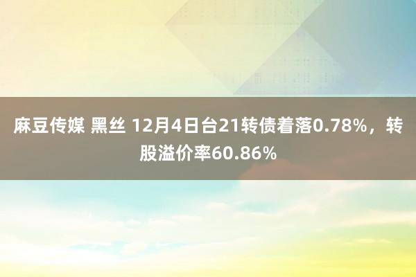 麻豆传媒 黑丝 12月4日台21转债着落0.78%，转股溢价率60.86%