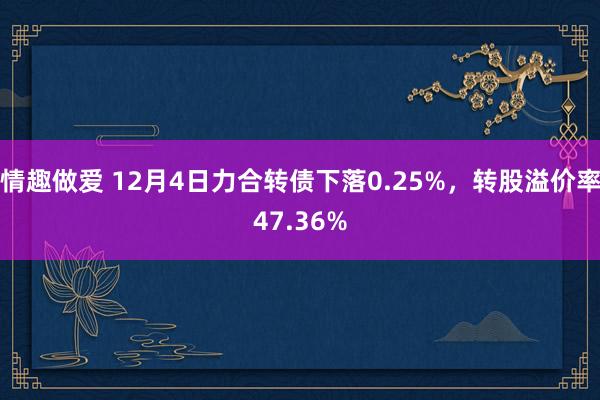 情趣做爱 12月4日力合转债下落0.25%，转股溢价率47.36%