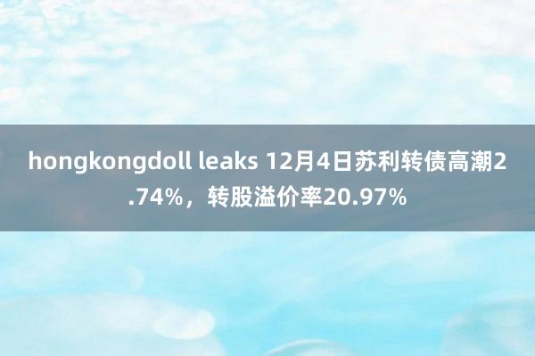 hongkongdoll leaks 12月4日苏利转债高潮2.74%，转股溢价率20.97%