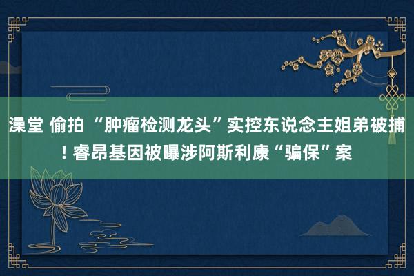 澡堂 偷拍 “肿瘤检测龙头”实控东说念主姐弟被捕! 睿昂基因被曝涉阿斯利康“骗保”案