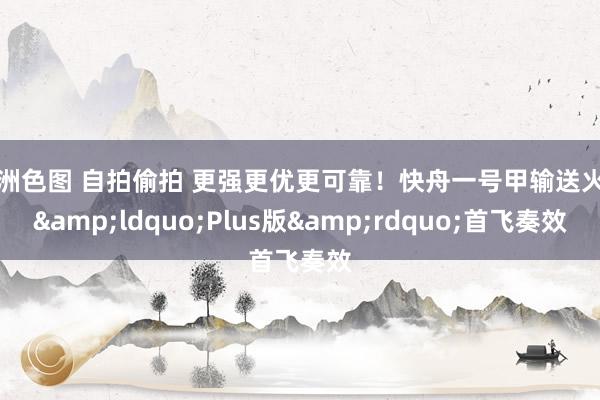 亚洲色图 自拍偷拍 更强更优更可靠！快舟一号甲输送火箭&ldquo;Plus版&rdquo;首飞奏效