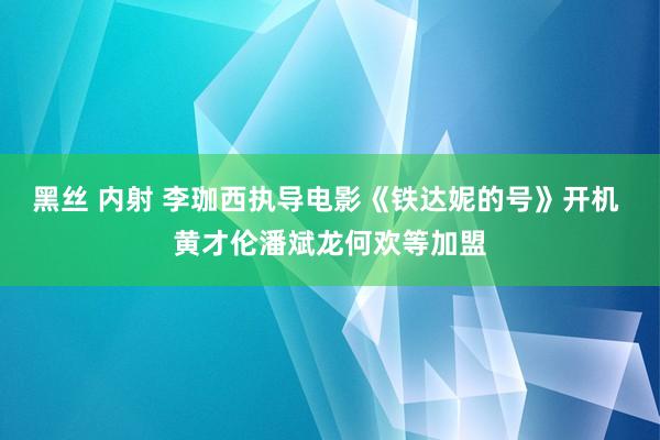 黑丝 内射 李珈西执导电影《铁达妮的号》开机 黄才伦潘斌龙何欢等加盟