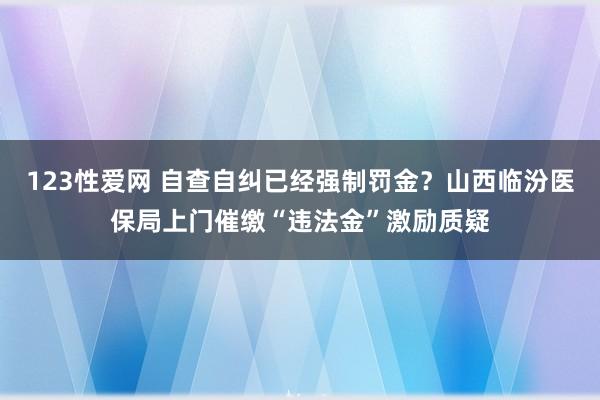 123性爱网 自查自纠已经强制罚金？山西临汾医保局上门催缴“违法金”激励质疑