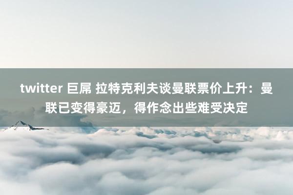 twitter 巨屌 拉特克利夫谈曼联票价上升：曼联已变得豪迈，得作念出些难受决定