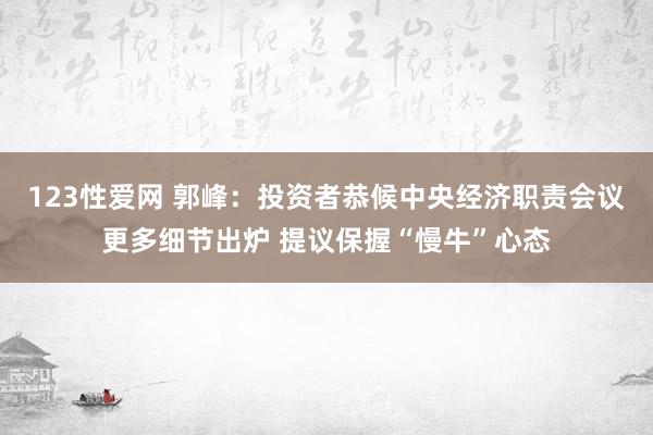 123性爱网 郭峰：投资者恭候中央经济职责会议更多细节出炉 提议保握“慢牛”心态