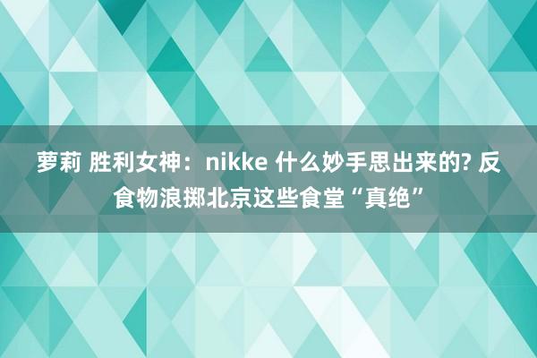 萝莉 胜利女神：nikke 什么妙手思出来的? 反食物浪掷北京这些食堂“真绝”