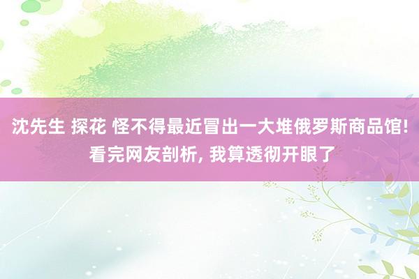 沈先生 探花 怪不得最近冒出一大堆俄罗斯商品馆! 看完网友剖析， 我算透彻开眼了