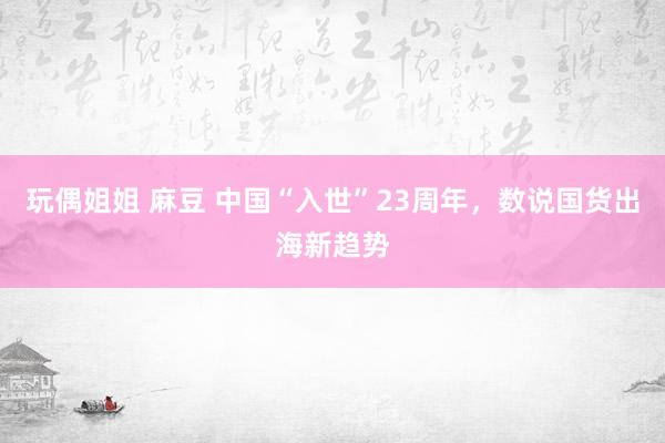 玩偶姐姐 麻豆 中国“入世”23周年，数说国货出海新趋势