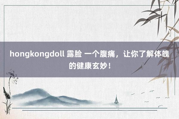 hongkongdoll 露脸 一个腹痛，让你了解体魄的健康玄妙！