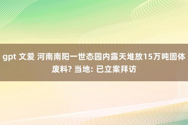 gpt 文爱 河南南阳一世态园内露天堆放15万吨固体废料? 当地: 已立案拜访