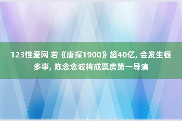 123性爱网 若《唐探1900》超40亿， 会发生很多事， 陈念念诚将成票房第一导演