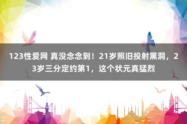 123性爱网 真没念念到！21岁照旧投射黑洞，23岁三分定约第1，这个状元真猛烈