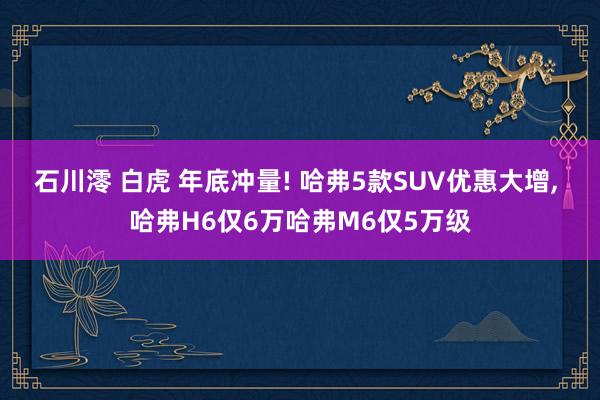 石川澪 白虎 年底冲量! 哈弗5款SUV优惠大增， 哈弗H6仅6万哈弗M6仅5万级