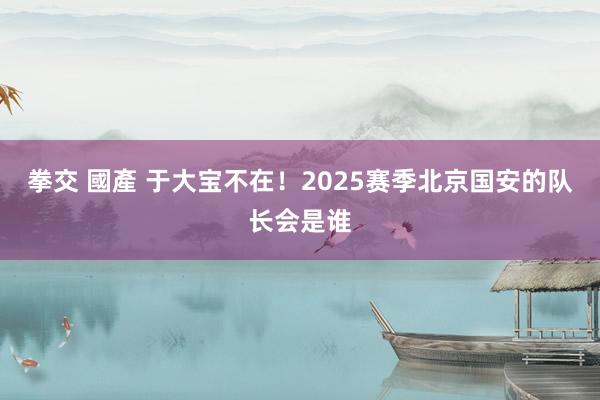 拳交 國產 于大宝不在！2025赛季北京国安的队长会是谁