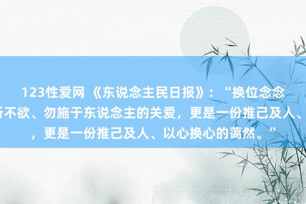 123性爱网 《东说念主民日报》：“换位念念考，不仅是一份己所不欲、勿施于东说念主的关爱，更是一份推己及人、以心换心的蔼然。”