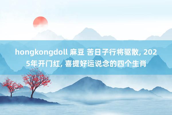 hongkongdoll 麻豆 苦日子行将驱散， 2025年开门红， 喜提好运说念的四个生肖