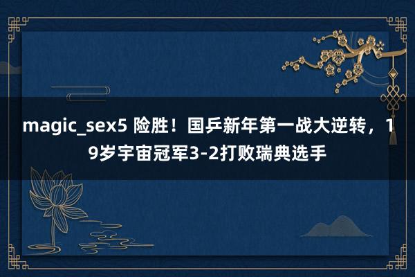 magic_sex5 险胜！国乒新年第一战大逆转，19岁宇宙冠军3-2打败瑞典选手