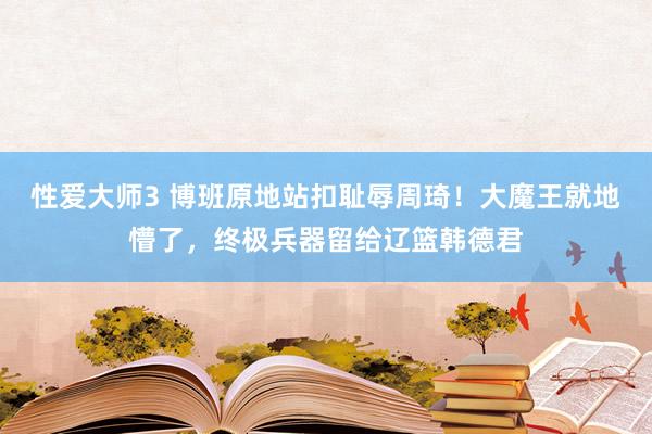 性爱大师3 博班原地站扣耻辱周琦！大魔王就地懵了，终极兵器留给辽篮韩德君