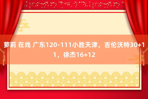 萝莉 在线 广东120-111小胜天津，吉伦沃特30+11，徐杰16+12