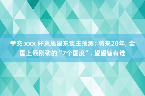 拳交 xxx 好意思国东谈主预测: 将来20年， 全国上最刚劲的“7个国度”， 望望皆有谁