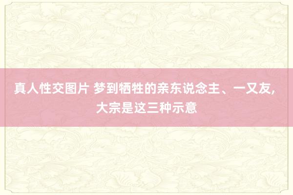 真人性交图片 梦到牺牲的亲东说念主、一又友， 大宗是这三种示意