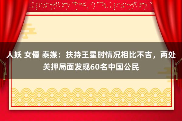 人妖 女優 泰媒：扶持王星时情况相比不吉，两处关押局面发现60名中国公民