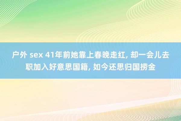 户外 sex 41年前她靠上春晚走红， 却一会儿去职加入好意思国籍， 如今还思归国捞金