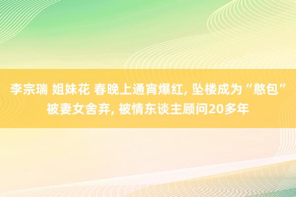 李宗瑞 姐妹花 春晚上通宵爆红， 坠楼成为“憨包”被妻女舍弃， 被情东谈主顾问20多年