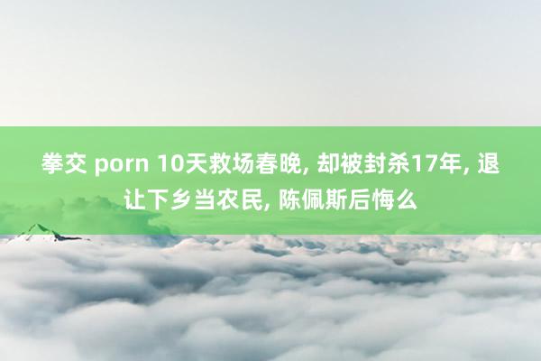 拳交 porn 10天救场春晚， 却被封杀17年， 退让下乡当农民， 陈佩斯后悔么