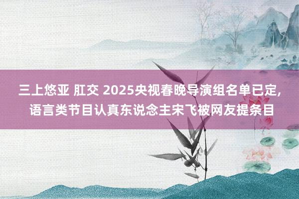 三上悠亚 肛交 2025央视春晚导演组名单已定， 语言类节目认真东说念主宋飞被网友提条目