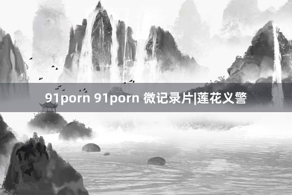 91porn 91porn 微记录片|莲花义警