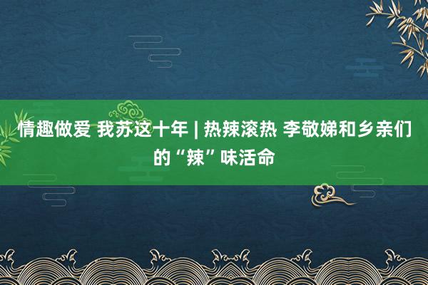 情趣做爱 我苏这十年 | 热辣滚热 李敬娣和乡亲们的“辣”味活命