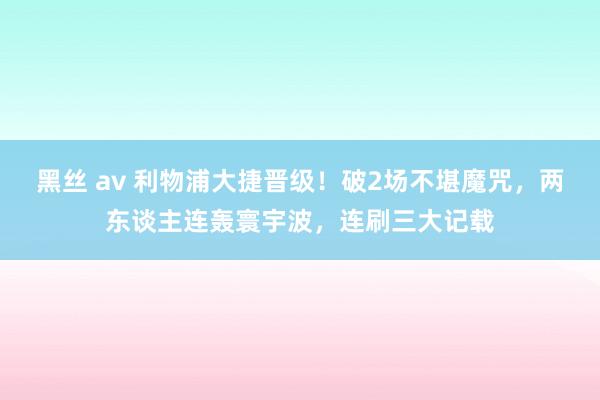 黑丝 av 利物浦大捷晋级！破2场不堪魔咒，两东谈主连轰寰宇波，连刷三大记载