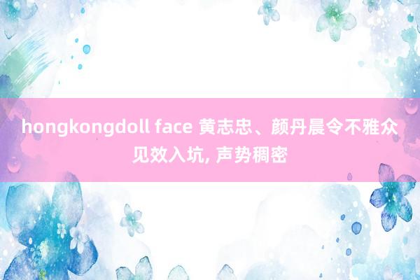 hongkongdoll face 黄志忠、颜丹晨令不雅众见效入坑， 声势稠密