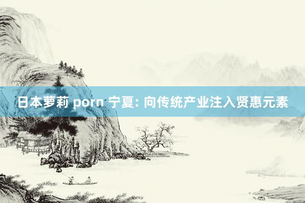 日本萝莉 porn 宁夏: 向传统产业注入贤惠元素