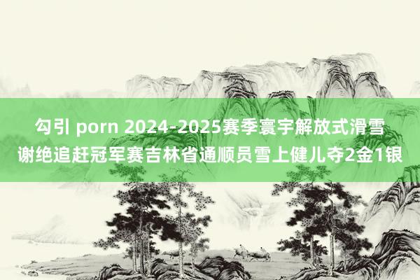 勾引 porn 2024-2025赛季寰宇解放式滑雪谢绝追赶冠军赛吉林省通顺员雪上健儿夺2金1银