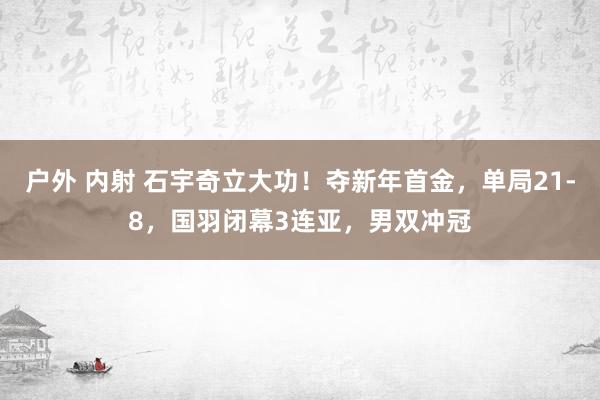 户外 内射 石宇奇立大功！夺新年首金，单局21-8，国羽闭幕3连亚，男双冲冠