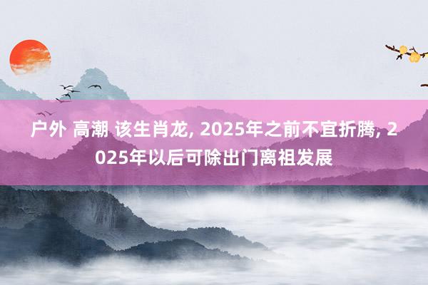 户外 高潮 该生肖龙， 2025年之前不宜折腾， 2025年以后可除出门离祖发展