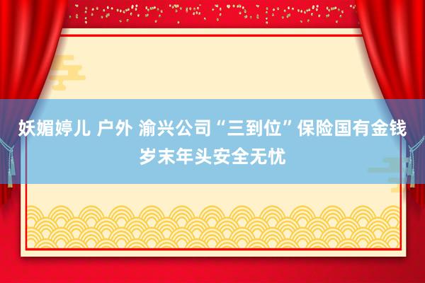 妖媚婷儿 户外 渝兴公司“三到位”保险国有金钱岁末年头安全无忧