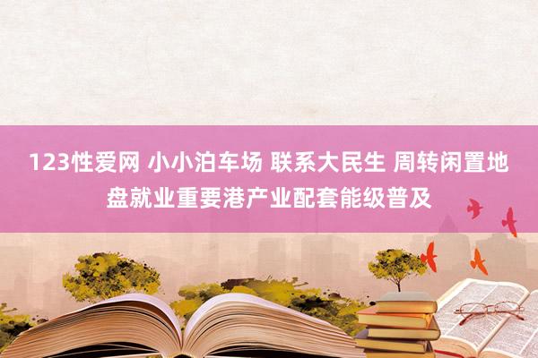 123性爱网 小小泊车场 联系大民生 周转闲置地盘就业重要港产业配套能级普及