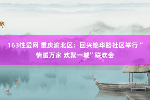 163性爱网 重庆渝北区：回兴锦华路社区举行“情暖万家 欢聚一城”联欢会