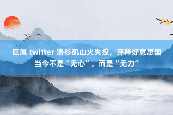 巨屌 twitter 洛杉矶山火失控，评释好意思国当今不是“无心”，而是“无力”