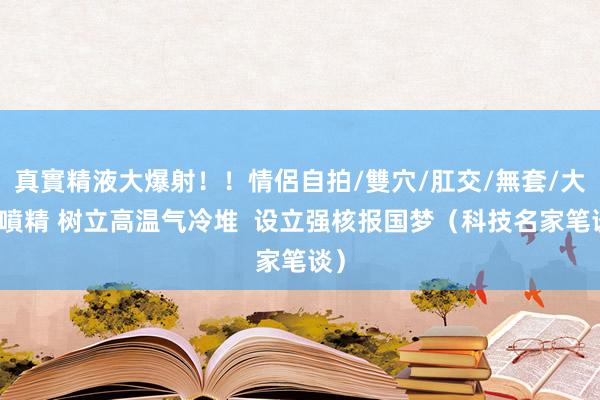 真實精液大爆射！！情侶自拍/雙穴/肛交/無套/大量噴精 树立高温气冷堆  设立强核报国梦（科技名家笔谈）