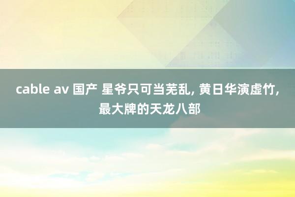 cable av 国产 星爷只可当芜乱， 黄日华演虚竹， 最大牌的天龙八部