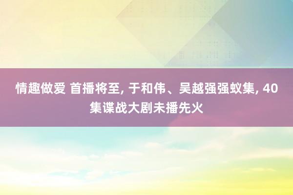 情趣做爱 首播将至， 于和伟、吴越强强蚁集， 40集谍战大剧未播先火