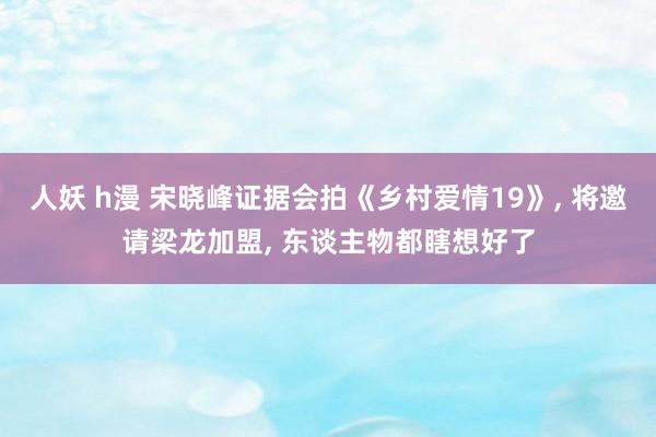 人妖 h漫 宋晓峰证据会拍《乡村爱情19》， 将邀请梁龙加盟， 东谈主物都瞎想好了